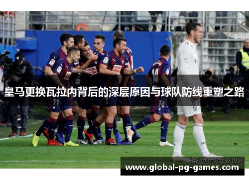 皇马更换瓦拉内背后的深层原因与球队防线重塑之路 皇马更换瓦拉内背后的深层原因与球队防线重塑之路