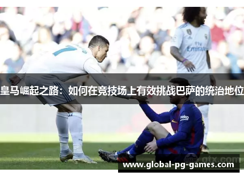 皇马崛起之路:如何在竞技场上有效挑战巴萨的统治地位 皇马崛起之路:如何在竞技场上有效挑战巴萨的统治地位