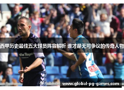 西甲历史最佳五大球员阵容解析 谁才是无可争议的传奇人物