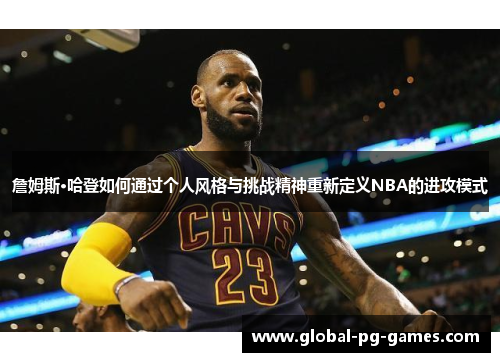 詹姆斯·哈登如何通过个人风格与挑战精神重新定义NBA的进攻模式 詹姆斯·哈登如何通过个人风格与挑战精神重新定义NBA的进攻模式