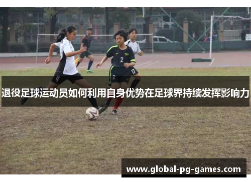 退役足球运动员如何利用自身优势在足球界持续发挥影响力 退役足球运动员如何利用自身优势在足球界持续发挥影响力